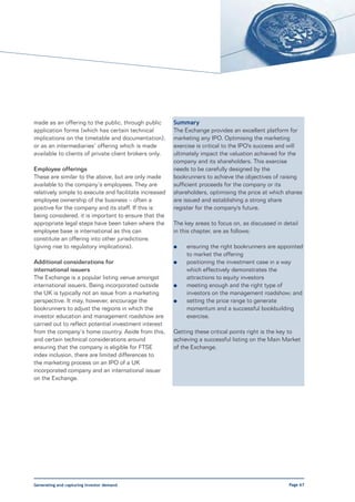 made as an offering to the public, through public       Summary
application forms (which has certain technical          The Exchange provides an excellent platform for
implications on the timetable and documentation),       marketing any IPO. Optimising the marketing
or as an intermediaries’ offering which is made         exercise is critical to the IPO's success and will
available to clients of private client brokers only.    ultimately impact the valuation achieved for the
                                                        company and its shareholders. This exercise
Employee offerings                                      needs to be carefully designed by the
These are similar to the above, but are only made       bookrunners to achieve the objectives of raising
available to the company’s employees. They are          sufficient proceeds for the company or its
relatively simple to execute and facilitate increased   shareholders, optimising the price at which shares
employee ownership of the business – often a            are issued and establishing a strong share
positive for the company and its staff. If this is      register for the company's future.
being considered, it is important to ensure that the
appropriate legal steps have been taken where the       The key areas to focus on, as discussed in detail
employee base is international as this can              in this chapter, are as follows:
constitute an offering into other jurisdictions
(giving rise to regulatory implications).               l    ensuring the right bookrunners are appointed
                                                             to market the offering
Additional considerations for                           l    positioning the investment case in a way
international issuers                                        which effectively demonstrates the
The Exchange is a popular listing venue amongst              attractions to equity investors
international issuers. Being incorporated outside       l    meeting enough and the right type of
the UK is typically not an issue from a marketing            investors on the management roadshow; and
perspective. It may, however, encourage the             l    setting the price range to generate
bookrunners to adjust the regions in which the               momentum and a successful bookbuilding
investor education and management roadshow are               exercise.
carried out to reflect potential investment interest
from the company’s home country. Aside from this,       Getting these critical points right is the key to
and certain technical considerations around             achieving a successful listing on the Main Market
ensuring that the company is eligible for FTSE          of the Exchange.
index inclusion, there are limited differences to
the marketing process on an IPO of a UK
incorporated company and an international issuer
on the Exchange.




Generating and capturing investor demand                                                             Page 67
 