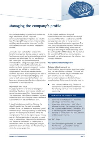 Managing the company’s profile

For companies looking to join the Main Market and       In this chapter we explain why good
begin the flotation process, corporate                  communications are instrumental in achieving a
communications can be an important and valuable         successful IPO and how a well-constructed PR
tool. An ongoing PR programme is fundamental to         campaign can add value to your proposition
establishing and maintaining a company’s profile        through building and maintaining reputation. This
and is a key component to ensuring a successful         runs from the preparation stages of defining your
flotation.                                              objectives and understanding your audiences,
                                                        through to executing an effective strategy within
Joining the Main Market offers considerable             the confines of the IPO timetable. We also look at
benefits to companies. Gaining access to capital to     life beyond the IPO and how communications,
fund business growth and an enhanced international      done well, can help you maintain the valuation your
profile are key advantages. So, too, are offering a     company deserves.
new currency for acquisitions and the staff
motivation that a listing encourages. But in order to   Your communications objectives
realise the full potential of these benefits, the
positioning of your business is important. Investors    Set your objectives early on
are selective and will look to invest in those          It is critical that communications objectives are set
companies with a strong and well-established            from the start of the IPO process. Of course, it is
corporate reputation. As a company you will need to     important to be flexible, but you will need a clear
be transparent, committed to building long-term         plan to follow, and it is vital that your
value for both customers and shareholders and           communications objectives dovetail with your
become an active member of and contributor to the       overall strategy. At the core of this is the need to:
communities to which you belong.
                                                        l     build a strong, credible story – introduce
Reputation adds value                                         management to stakeholders and explain why
So, does reputation have value for a company?                 the company is a ‘must have’ investment
Absolutely. Reputation is intrinsically valuable and          opportunity
can set companies apart from their competitors.
That might mean the difference between a high and           Checklist for a successful IPO
modest valuation, or – in tougher times – between a
successful market debut and a failed issue.             l     define key overall objectives – maximise
                                                              advantages and minimise risks
It should also be recognised that, following the        l     preparation is paramount – build value in
global financial crisis, the world is markedly                advance to attract the investors you want
different. In the UK, for example, an already cynical   l     set long-term expectations – a successful IPO
media industry is now only too ready to voice strong          is the starting point, not the finishing line
opinions about companies that stand out for the         l     be ready to communicate in a clear, effective
wrong reasons. There is also a growing view in many           and transparent manner.
quarters that companies do not just exist to create
value for shareholders: they must also demonstrate      And don’t forget…
that they serve the interests of a wider group of
stakeholders, which includes employees, analysts,       l     work towards the good times, but prepare
potential investors, the media and the community in           for the worst – you must have a crisis
which the company operates.                                   communications plan.



Managing the company’s profile                                                                         Page 71
 