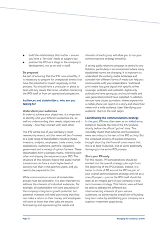 l     build the relationships that matter – ensure     interests of each group will allow you to run your
      you have a ‘fan-club’ ready to support you       communications strategy smoothly.
l     position the IPO as a stage in the company’s
      development, not as an end in itself.            A strong public relations campaign is central to any
                                                       flotation, particularly in an environment where many
Be prepared                                            established norms are changing. It is important to
As part of ensuring that the IPO runs smoothly, it     understand the evolving media landscape and
is necessary to prepare for unexpected events that     consider how different forms of media can help you
have the potential to impact negatively on the         communicate with your stakeholders. Traditional
process. You should have a crisis plan in place to     print media has gone digital with specific online
deal with any issues that arise, whether concerning    coverage, podcasts and vodcasts; digital-only
the IPO itself or from an operational perspective.     publications have sprung up; and social media and
                                                       user-generated content have exploded. In addition,
Audiences and stakeholders: who are you                we now have citizen journalism, where anyone with
talking to?                                            a mobile phone can report on a story and share their
                                                       views with a wide audience. (see ‘Identifying your
Understand your audiences                              audience’ chart on the next page).
In order to achieve your objectives, it is important
to identify who your different audiences are, as       Coordinating the communications strategy
well as understanding their needs, objectives and –    In the past, PR was often seen as an added extra,
crucially – how they interact with each other.         bolted on towards the end of the IPO process
                                                       shortly before the official ‘go live’ date. This
The IPO will be one of your company’s most             inevitably meant that external communications
newsworthy events, and this news will be of interest   were secondary to the rest of the IPO activity. But
to a wide range of stakeholders including media,       the increased scrutiny of quoted companies
investors, analysts, employees, trade unions, trade    brought about by the financial crisis means that
associations, customers, partners, regulators,         this is at best ill advised, and at worst potentially
government and a variety of opinion formers. These     damaging to the entire IPO process.
stakeholders form a complex matrix, informing each
other and shaping the response to your IPO. The        Start your PR early
structure of this network means that public market     For this reason, PR considerations should be
transactions can face a much higher level of           worked into the overall strategic plan right from
scrutiny now than in the past few years, and you       the beginning of the IPO process. Indeed, it is
need to be prepared for this.                          better to think of PR around the IPO as part of
                                                       your overall communications strategy and not as a
While communication across all stakeholder             one-off project – just as the IPO itself should be
groups must be consistent, it is also important to     seen as an integral part of your company’s long-
address the interests of individual audiences. For     term business strategy. This holistic view will best
example, all stakeholders will want assurance of       be able to address the different but
the company’s long-term growth potential, but          interconnecting interests of your various
potential investors will need convincing that they     audiences, so achieving the overall aim of building
can make a return on their money, and employees        long-term value by establishing your company as a
will want to know that their jobs are secure.          superior investment opportunity.
Anticipating and appreciating the needs and



Page 72                                                                            Managing the company’s profile
 
