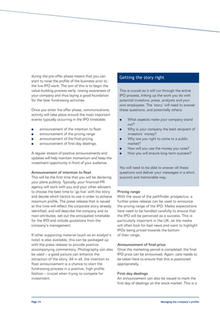 during the pre-offer phase means that you can             Getting the story right
start to raise the profile of the business prior to
the live IPO work. The aim of this is to begin the
value-building process early, raising awareness of        This is crucial as it will run through the entire
your company and thus laying a good foundation            IPO process, linking up the work you do with
for the later fundraising activities.                     potential investors, press, analysts and your
                                                          own employees. The ‘story’ will need to answer
Once you enter the offer phase, communications            these questions, and potentially others:
activity will take place around the most important
events typically occurring in the IPO timetable:          l    What aspects make your company stand
                                                               out?
l     announcement of the intention to float              l    Why is your company the best recipient of
l     announcement of the pricing range                        investors’ money?
l     announcement of the final pricing                   l    Why are you right to come to a public
l     announcement of first-day dealings.                      market?
                                                          l    How will you use the money you raise?
A regular stream of positive announcements and            l    How you will ensure long-term success?
updates will help maintain momentum and keep the
investment opportunity in front of your audience.
                                                          You will need to be able to answer all these
Announcement of intention to float                        questions and deliver your messages in a short,
This will be the first time that you will be declaring    succinct and memorable way.
your plans publicly. Typically, your financial PR
agency will work with you and your other advisers
to choose the best time to ‘go live’ with the story      Pricing range
and decide which tactics to use in order to achieve      With the issue of the pathfinder prospectus, a
maximum profile. The press release that is issued        further press release can be used to announce
at this time will reflect the corporate story already    the pricing range of the IPO. Media expectations
identified, and will describe the company and its        here need to be handled carefully to ensure that
main attributes, set out the anticipated timetable       the IPO will be perceived as a success. This is
for the IPO and include quotations from the              particularly important in the UK, as the media
company’s management.                                    will often look for bad news and want to highlight
                                                         IPOs being priced towards the bottom
If other supporting material (such as an analyst’s       of their range.
note) is also available, this can be packaged up
with the press release to provide positive               Announcement of final price
accompanying commentary. Photography can also            Once the marketing period is completed, the final
be used – a good picture can enhance the                 IPO price can be announced. Again, care needs to
attraction of the story. All in all, the intention to    be taken here to ensure that this is positioned
float announcement is a chance to start the              appropriately.
fundraising process in a positive, high-profile
fashion – crucial when trying to compete for             First-day dealings
investment.                                              An announcement can also be issued to mark the
                                                         first day of dealings on the stock market. This is a



Page 74                                                                              Managing the company’s profile
 