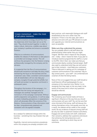 Create momentum – make the most                       best practice, with meaningful dialogue with staff
 of set-piece moments                                  established as the norm rather than the
                                                       exception. If that is not the case, plan well in
The communications strategy should flow from           advance and work with your PR advisers to audit
the objectives which have been set out at the          and upgrade your internal communications as
start. They should dovetail together in order to       soon as possible.
make a robust, distinctive, credible case about
your company’s qualities and ensure a successful       Make sure they understand the process
flotation.                                             You can probably afford to tell staff about the
                                                       potential listing rather earlier than you might
Effective co-ordination of communications              imagine. Tell them what it means for the company
enables the release of information to take place in    and – vitally – what it means for them. If you plan to
a controlled and strategic manner. This will           introduce incentive programmes for staff at, or prior
reinforce the perception that the flotation is being   to the IPO, inform them, but make sure that you
professionally managed by the company and its          communicate clearly, avoiding financial jargon. Staff
advisers.                                              also need to understand what they can and cannot
                                                       say to their contacts – most likely your customers.
It is essential that the flow of communications        There is little point in setting out on a campaign of
should build momentum and keep the story intact,       customer communications if the customers’ day-to-
maintaining the focus on the business and the          day contact points – your staff – are uninformed and
investment case. Clear, consistent communication       uncertain of what the listing means.
with all stakeholders will not only help your
company navigate through potential pitfalls, but       None of this is to suggest that your staff should or
will build and protect its reputation and brand in     could become official spokespeople for your
subsequent years.                                      company at this important time. Rather it is to
                                                       recognise that they need, at the very least, to be
Throughout the duration of the campaign, it is         aware of the issue and to whom any questions
essential that the timing and sequence of              should be referred.
messages are carefully managed and the
momentum of the campaign maintained. Without           Engage and communicate
careful preparation and guidance, it is all too easy   The increasing use of social media will have a
to create misleading perceptions or expectations,      significant influence on the way that you should
which will adversely affect the outcome of the         communicate with your staff. You can be sure that
flotation. Communication of key information must       once informed of the listing, staff will discuss this
be clear, comprehensively prepared and                 among themselves online, and equally sure that, as
consistent with the agreed timetable.                  a result, this debate will be visible to the outside
                                                       world. So any evidence of disquiet among staff will
                                                       be only too clear to potential investors and others.
be a catalyst for additional change within the         Engage and communicate with staff, understand
business – something that may threaten their job       their concerns, address their questions and ensure
security.                                              that achieving the listing becomes a joint
                                                       objective – something to which they can all
Hopefully, internal communications procedures          contribute.
within the company are already compliant with



Page 76                                                                            Managing the company’s profile
 