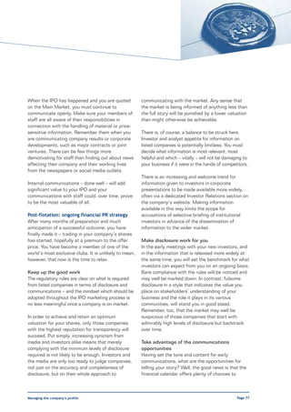 When the IPO has happened and you are quoted            communicating with the market. Any sense that
on the Main Market, you must continue to                the market is being informed of anything less than
communicate openly. Make sure your members of           the full story will be punished by a lower valuation
staff are all aware of their responsibilities in        than might otherwise be achievable.
connection with the handling of material or price-
sensitive information. Remember them when you           There is, of course, a balance to be struck here.
are communicating company results or corporate          Investor and analyst appetite for information on
developments, such as major contracts or joint          listed companies is potentially limitless. You must
ventures. There can be few things more                  decide what information is most relevant, most
demotivating for staff than finding out about news      helpful and which – vitally – will not be damaging to
affecting their company and their working lives         your business if it were in the hands of competitors.
from the newspapers or social media outlets.
                                                        There is an increasing and welcome trend for
Internal communications – done well – will add          information given to investors in corporate
significant value to your IPO and your                  presentations to be made available more widely,
communications with staff could, over time, prove       often via a dedicated Investor Relations section on
to be the most valuable of all.                         the company’s website. Making information
                                                        available in this way limits the scope for
Post-flotation: ongoing financial PR strategy           accusations of selective briefing of institutional
After many months of preparation and much               investors in advance of the dissemination of
anticipation of a successful outcome, you have          information to the wider market.
finally made it – trading in your company’s shares
has started, hopefully at a premium to the offer        Make disclosure work for you
price. You have become a member of one of the           In the early meetings with your new investors, and
world’s most exclusive clubs. It is unlikely to mean,   in the information that is released more widely at
however, that now is the time to relax.                 the same time, you will set the benchmark for what
                                                        investors can expect from you on an ongoing basis.
Keep up the good work                                   Bare compliance with the rules will be noticed and
The regulatory rules are clear on what is required      may well be marked down. In contrast, fulsome
from listed companies in terms of disclosure and        disclosure in a style that indicates the value you
communications – and the mindset which should be        place on stakeholders’ understanding of your
adopted throughout the IPO marketing process is         business and the role it plays in its various
no less meaningful once a company is on market.         communities, will stand you in good stead.
                                                        Remember, too, that the market may well be
In order to achieve and retain an optimum               suspicious of those companies that start with
valuation for your shares, only those companies         admirably high levels of disclosure but backtrack
with the highest reputation for transparency will       over time.
succeed. Put simply, increasing cynicism from
media and investors alike means that merely             Take advantage of the communications
complying with the minimum levels of disclosure         opportunities
required is not likely to be enough. Investors and      Having set the tone and content for early
the media are only too ready to judge companies,        communications, what are the opportunities for
not just on the accuracy and completeness of            telling your story? Well, the good news is that the
disclosure, but on their whole approach to              financial calendar offers plenty of chances to



Managing the company’s profile                                                                         Page 77
 