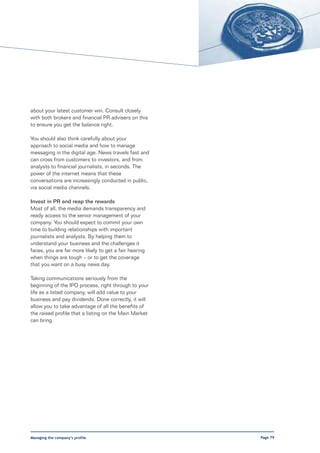 about your latest customer win. Consult closely
with both brokers and financial PR advisers on this
to ensure you get the balance right.

You should also think carefully about your
approach to social media and how to manage
messaging in the digital age. News travels fast and
can cross from customers to investors, and from
analysts to financial journalists, in seconds. The
power of the internet means that these
conversations are increasingly conducted in public,
via social media channels.

Invest in PR and reap the rewards
Most of all, the media demands transparency and
ready access to the senior management of your
company. You should expect to commit your own
time to building relationships with important
journalists and analysts. By helping them to
understand your business and the challenges it
faces, you are far more likely to get a fair hearing
when things are tough – or to get the coverage
that you want on a busy news day.

Taking communications seriously from the
beginning of the IPO process, right through to your
life as a listed company, will add value to your
business and pay dividends. Done correctly, it will
allow you to take advantage of all the benefits of
the raised profile that a listing on the Main Market
can bring.




Managing the company’s profile                         Page 79
 