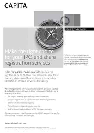 Shaped to ﬁt your business
                                                                                                                                           your




Make the right choice
Make the r                                                                                                                  To ﬁnd out why so many companies
                                                                                                                            T             y so many companies
for your IPO and share
for your IPO and share                                                                                                      choose Capita Registrars to handle their
                                                                                                                            c             Registrars to handle their
                                                                                                                            IPO, please contact Paul Etheridge
                                                                                                                            IPO, please contact Paul Etheridge

registration services
registration services                                                                                                       on +44 (0)20 7954 9706 or email
                                                                                                                            on +44 (0)20 7954 9706 or email
                                                                                                                            petheridge@capitaregistrars.com
                                                                                                                            petheridge@capitaregistrars.com



More companies choose Capita than any other
More                                    any
registrar. So far in 2010 we have managed more IPOs*
registrar.                   have            more
than any of our competitors. No one offers a better
      any
combination of value, service and reliability.
                                   reliability.


We work in partnership with our clients to ensure they are totally satisﬁed
  e work in partnership with our clients to ensure they are totally satisﬁed
throughout the project and beyond, delivering innovation, ﬂexibility and a
throughout the project and beyond, delivering innovation, ﬂexibility and
wide range of services.
wide range of services.
                rv
–      Full range of receiving agent and corporate action services
       Full range of receiving agent and corporate action services
–      Specialist support from an experienced team of company secretaries
       Specialist support from an experienced team of company secretaries
–      Extensive investor relations capability
       Extensive investor relations capability
–      Market leading employee share plan expertise
       Market leading employee share plan expertise
–      And the strength and reliability of a FTSE 100 parent company
       And the strength and reliability of FTSE 100 parent company

Fifty six appointments in the ﬁrst nine months of 2010, are proof that we offer
Fifty six appointments in the ﬁrst nine months of 2010, are proof that we offer
the IPO service that issuers are looking for.
the IPO service that issuers are looking for.
            rv



www
www.capitaregistrars.com
www.capitaregistrars.com
 w
*In the UK, Ireland and Channel Islands. Source: Euroclear UK and Ireland. Figures correct as at 09 Sept 2010.
*In the UK, Ireland and Channel Islands. Source: Euroclear UK and Ireland. Figures correct as at 09 Sept 2010.
Capita Registrars Limited, Registered ofﬁce: The Registry, 34 Beckenham Road, BR3 4TU. Registered in England No. 2605568.
Capita Registrars Limited, Registered ofﬁce: The Registry, 34 Beckenham Road, BR3 4TU. Registered in England No. 2605568.
 