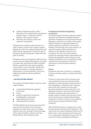 l        creating a heightened public profile –       A respected and balanced regulatory
         stemming from increased press coverage and   environment
         analysts’ reports – helping to maintain      The UKLA’s listing framework underpins London’s
         liquidity in the company’s shares            reputation for balanced and globally-respected
l        enhancing the company’s status with          standards of regulation and corporate governance.
         customers and suppliers.                     Regulatory requirements in London are principles-
                                                      based and provide an appropriate balance of
Companies that choose to seek admission to a          investor protection, practitioner certainty and
public market in London have a range of options       flexibility. The Exchange aims to be involved in all
depending on their size, stage of development and     relevant processes where amendments or
capital-raising requirements. The options open to     additions to the regulatory framework are
companies should be discussed in detail with their    considered. This is to ensure that London’s
team of advisers.                                     competitive advantage remains undiminished; that
                                                      listings and subsequent capital raisings are cost-
Companies which are successful on AIM and reach       effective and efficient for our companies; and that
a certain size and stage of development, may seek     investors have the appropriate amount of
to transfer their securities from AIM to the Main     information to make informed investment
Market, provided that they meet the eligibility       decisions.
criteria. While a move to the Main Market may
subject the company to increased regulatory           Choice
requirements, it can bring benefits in terms of a     Companies with either a Premium or a Standard
heightened profile and attracting different           Listing can choose to admit to trading on the Main
investors.                                            Market.

…and why the Main Market?                             A Premium Listing means that a company must
                                                      meet standards that are over and above (often
The success of the Main Market is built on a wide     described as ‘super-equivalent’) those set forth in
range of factors:                                     the EU legislation, including the UK’s corporate
                                                      governance code. Investors trust the super-
l        a respected and balanced regulatory          equivalent standards as they provide them with
         environment                                  additional protections. By virtue of these higher
l        choice                                       standards, companies may have access to a
l        access to capital from a broad and           broader range of investors and may enjoy a lower
         knowledgeable investor base                  cost of capital owing to heightened shareholder
l        expert advisory community                    confidence. A Premium Listing is only available to
l        enhanced profile and status.                 equity shares issued by commercial trading
                                                      companies.
The Main Market has attracted companies of all
sizes and from all sectors over many years.           With a Standard Listing, a company has to meet
Irrespective of their sector, origin or strategic     the requirements laid down by EU legislation. This
direction, they have all sought to take advantage     means that their overall compliance burden will be
of the range of benefits a listing on the Main        lighter, both in terms of preparing for listing and
Market affords. Those benefits include:               on an ongoing basis. Standard Listings cover the
                                                      issuance of shares and Depositary Receipts



Page 8                                                                The Main Market – the standard for excellence
 