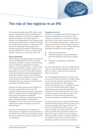The role of the registrar in an IPO

For companies considering an IPO, what a share         Engagement period
registrar actually does might be something of a        As soon as it is brought into the IPO process, the
mystery. Simply put, the role of the registrar is to   registrar should begin by finding out as much
update and maintain the official register of           about your company as it can so that it can best
members (or shareholders) of the company whilst        advise you on the correct course of action. The
reconciling the total number of shares authorised      first – and initially most important – question is to
and issued by the company on a daily basis. But        evaluate the structure of the company coming to
putting this apparently simple objective into          market. From a registrar’s point of view these can
practice requires a great deal of careful planning     typically be divided into three categories:
and specialised work – and this is where a good
registrar will prove its worth many times over.        l    UK-incorporated entities,
                                                       l    offshore companies, usually established in
Early involvement                                           the Channel Islands, Isle of Man or Ireland;
The complex and painstaking work that registrars            or
need to complete ahead of an IPO cannot be             l    international companies, incorporated
carried out overnight, or as part of a last-minute          overseas.
rush. So whether you approach the registrar
directly or through your advisers – be they a law      As we will discuss later, the third of these options
firm, investment bank or another adviser – you         requires a very different approach to the first two
should leave a minimum of four weeks between           and, as a result, a longer lead time should be
involving the registrar and the proposed date of       taken into account.
the flotation. Be aware that more complicated
cases may require an additional four to six weeks      But the engagement period does not begin and
on top of that. For this reason, it is always          end with your choice of location. The type of offer
advisable to get your registrar involved as early      you are wanting to bring to the market is also
as possible in the IPO process.                        crucial. You may opt for an IPO targeting
                                                       institutional investors, but it is possible to launch
Because the relationship with your registrar is a      to a mix of institutional and retail investors.
long-term one and does not end with the                Alternatively, you may only be interested in an
successful flotation of your company, you should       introduction to the market that does not involve
look for a registrar that has strong capabilities in   raising any capital. The answers to these initial
both project management (a dedicated                   questions will dictate the core registration
implementation manager to oversee your listing         services your registrar provides on your behalf.
plans is strongly advised) and relationship
management, which can be of enormous value in          As with any major project, a good understanding
meeting future goals throughout your life as a         between all the parties is vital if your goals are to
listed company.                                        be met successfully. The registrar will want to
                                                       know a lot of detail about your business – your
Accuracy is also paramount. Your registrar is          growth strategy, your sector profile and your
looking after an integral part of your business on     goals, both short term and further ahead. It will
your behalf, so you need to be confident that solid    also want to get an insight into your company
planning and attention to detail is present within     ethos and values so that it can better advise you.
its organisation.                                      For example, if your firm has a strong online
                                                       presence or a brand commitment to protecting



The role of the registrar in an IPO                                                                   Page 83
 
