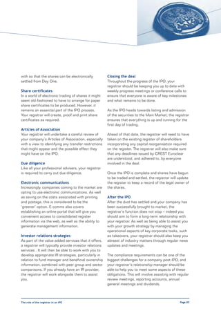 with so that the shares can be electronically           Closing the deal
settled from Day One.                                   Throughout the progress of the IPO, your
                                                        registrar should be keeping you up to date with
Share certificates                                      weekly progress meetings or conference calls to
In a world of electronic trading of shares it might     ensure that everyone is aware of key milestones
seem old-fashioned to have to arrange for paper         and what remains to be done.
share certificates to be produced. However, it
remains an essential part of the IPO process.           As the IPO heads towards listing and admission
Your registrar will create, proof and print share       of the securities to the Main Market, the registrar
certificates as required.                               ensures that everything is up and running for the
                                                        first day of trading.
Articles of Association
Your registrar will undertake a careful review of       Ahead of that date, the registrar will need to have
your company’s Articles of Association, especially      taken on the existing register of shareholders
with a view to identifying any transfer restrictions    incorporating any capital reorganisation required
that might appear and the possible effect they          on the register. The registrar will also make sure
might have on the IPO.                                  that any deadlines issued by CREST Euroclear
                                                        are understood, and adhered to, by everyone
Due diligence                                           involved in the deal.
Like all your professional advisers, your registrar
is required to carry out due diligence.                 Once the IPO is complete and shares have begun
                                                        to be traded and settled, the registrar will update
Electronic communications                               the register to keep a record of the legal owner of
Increasingly, companies coming to the market are        the shares.
opting to use electronic communications. As well
as saving on the costs associated with printing         After the IPO
and postage, this is considered to be the               After the dust has settled and your company has
‘greener’ option. E-comms also covers                   been successfully brought to market, the
establishing an online portal that will give you        registrar’s function does not stop – indeed you
convenient access to consolidated register              should aim to form a long-term relationship with
information via the web, as well as the ability to      your registrar. As well as being able to assist you
generate management information.                        with your growth strategy by managing the
                                                        operational aspects of key corporate tasks, such
Investor relations strategies                           as takeovers, your registrar should also keep you
As part of the value-added services that it offers,     abreast of industry matters through regular news
a registrar will typically provide investor relations   updates and meetings.
services . It will then be able to work with you to
develop appropriate IR strategies, particularly in      The compliance requirements can be one of the
relation to fund manager and beneficial ownership       biggest challenges for a company post-IPO, and
information, combined with peer group and sector        your registrar’s relationship manager should be
comparisons. If you already have an IR provider,        able to help you to meet some aspects of these
the registrar will work alongside them to assist        obligations. This will involve assisting with regular
you.                                                    review meetings, reporting accounts, annual
                                                        general meetings and dividends.



The role of the registrar in an IPO                                                                    Page 85
 