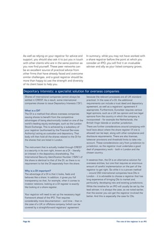 As well as relying on your registrar for advice and          In summary, while you may not have worked with
support, you should also ask it to put you in touch          a share registrar before the point at which you
with other clients who are in the same position as           consider an IPO, you will find it an invaluable
you now find yourself. These peer networks can               adviser and ally as your listed company grows.
be an excellent source of practical advice from
other firms that have already faced and overcome
similar challenges, and a good registrar should be
more than happy to use the strength and diversity
of its client base to help you.

Depositary interests: a specialist solution for overseas companies
 Shares of international companies cannot always be          because the relevant processes are all UK standard
 settled in CREST. As a result, some international           practice). In the case of a DI, the additional
 companies choose to issue Depositary Interests (‘DI’).      requirements can include a trust deed and depositary
                                                             agreement, as well as a registrars’ agreement if
 What is a DI?                                               appropriate. Furthermore, Euroclear requires various
 The DI is a method that allows overseas companies           legal opinions, such as a UK tax opinion and two legal
 issuing shares to benefit from the competitive              opinions from the country in which the company is
 advantages of being electronically traded on one of the     incorporated – for example the Netherlands, the
 world’s leading equity exchanges, such as the London        British Virgin Islands or another jurisdiction.
 Stock Exchange. This is achieved by a subsidiary of         There are further considerations around complying with
 your registrar (authorised by the Financial Services        local laws about where the share register (if one is
 Authority) acting as custodian and depository. That         allowed) can be kept, along with other compliance and
 body will then hold all the shares related to the DI for    disclosure requirements. There are also licences,
 the shares that are listed in London.                       takeover provisions and threshold limits to take into
                                                             account. These considerations vary from jurisdiction to
 The instrument that is actually traded through CREST        jurisdiction, so the registrar must undertake a good
 is a security in its own right, known as a DI – literally   deal of preparatory work – both in London and the
 an interest in the depository shareholding. The             chosen country.
 International Security Identification Number (‘ISIN’) of
 the share is identical to that of the DI, so there is no    In essence then, the DI is an alternative solution for
 requirement to list the DI separately from the share.       overseas entities, but one that requires an enormous
                                                             amount of careful implementation on the part of the
 Why is a DI important?                                      registrar to get right. So while it is a proven method
 The advantage of a DI is that it looks, feels and            – around 250 international companies have DIs in
 behaves like a share. In addition, it gives you full        London – it is advisable to choose a registrar that has
 transparency so that, for example, when it comes to         long experience of bringing DIs to market and,
 investor relations, looking at a DI register is exactly     particularly, developing new and existing jurisdictions.
 like looking at a share register.                           While the timeline for an IPO will usually be set by the
                                                             lead adviser, it is always the case, as we noted earlier,
                                                             that the sooner you can get the registrar involved the
 Your registrar will need to set up the necessary legal
                                                             better. And this is especially the case for DIs.
 framework ahead of the IPO. That requires
 considerably more documentation – and time – than in
 the case of a UK or offshore company (which can be
 covered by a straightforward registrars’ agreement




Page 86                                                                                   The role of the registrar in an IPO
 