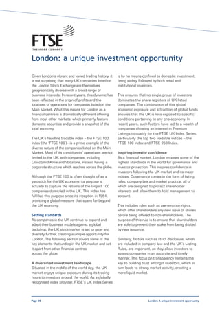 London: a unique investment opportunity
Given London’s vibrant and varied trading history, it   is by no means confined to domestic investment,
is not surprising that many UK companies listed on      being widely followed by both retail and
the London Stock Exchange are themselves                institutional investors.
geographically diverse with a broad range of
business interests. In recent years, this dynamic has   This ensures that no single group of investors
been reflected in the origin of profits and the         dominates the share registers of UK listed
locations of operations for companies listed on the     companies. The combination of this global
Main Market. What this means for London as a            economic exposure and attraction of global funds
financial centre is a dramatically different offering   ensures that the UK is less exposed to specific
from most other markets, which primarily feature        conditions pertaining to any one economy. In
domestic securities and provide a snapshot of the       recent years, such factors have led to a wealth of
local economy.                                          companies showing an interest in Premium
                                                        Listings to qualify for the FTSE UK Index Series,
The UK’s headline tradable index – the FTSE 100         particularly the top two tradable indices – the
Index (the ‘FTSE 100’)– is a prime example of the       FTSE 100 Index and FTSE 250 Index.
diverse nature of the companies listed on the Main
Market. Most of its constituents’ operations are not    Inspiring investor confidence
limited to the UK, with companies, including            As a financial market, London imposes some of the
GlaxoSmithKline and Vodafone, instead having a          highest standards in the world for governance and
corporate structure which reaches across the globe.     investor protection. This inspires confidence in
                                                        investors following the UK market and its major
Although the FTSE 100 is often thought of as a          indices. Governance comes in the form of listing
yardstick for the UK economy, its purpose is            rules, company law and market practice, all of
actually to capture the returns of the largest 100      which are designed to protect shareholder
companies domiciled in the UK. This index has           interests and allow them to hold management to
fulfilled this purpose since its inception in 1984,     account.
providing a global measure that spans far beyond
the UK economy.                                         This includes rules such as pre-emption rights,
                                                        which offer shareholders any new issue of shares
Setting standards                                       before being offered to non-shareholders. The
As companies in the UK continue to expand and           purpose of this rule is to ensure that shareholders
adapt their business models against a global            are able to prevent their stake from being diluted
backdrop, the UK stock market is set to grow and        by new issuance.
diversify further, creating a unique opportunity for
London. The following section covers some of the        Similarly, factors such as strict disclosure, which
key elements that underpin the UK market and set        are included in company law and the UK’s Listing
it apart from other financial centres                   Rules, are important, as they allow investors to
across the globe.                                       assess companies in an accurate and timely
                                                        manner. This focus on transparency remains the
A diversified investment landscape                      key to building trust amongst investors, which in
Situated in the middle of the world day, the UK         turn leads to strong market activity, creating a
market enjoys unique exposure during its trading        more liquid market.
hours to investors around the world. As a globally
recognised index provider, FTSE’s UK Index Series



Page 88                                                                     London: A unique investment opportunity
 