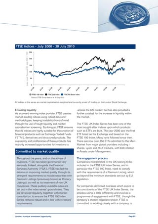 FTSE indices – July 2000 - 30 July 2010
                                                      250
            Index Level Rebased (31 July 2000 =100)




                                                      200


                                                      150


                                                      100


                                                       50


                                                        0
                                                            0




                                                                      1




                                                                                  2




                                                                                              3




                                                                                                          4




                                                                                                                              6




                                                                                                                                       7




                                                                                                                                                8




                                                                                                                                                         9
                                                                                                                     5
                                                        l-0




                                                                   l-0




                                                                              l-0




                                                                                          l-0




                                                                                                      l-0




                                                                                                                          l-0




                                                                                                                                   l-0




                                                                                                                                            l-0




                                                                                                                                                     l-0
                                                                                                                  l-0
                                                      Ju




                                                                 Ju




                                                                             Ju




                                                                                        Ju




                                                                                                     Ju




                                                                                                                         Ju




                                                                                                                                  Ju




                                                                                                                                           Ju




                                                                                                                                                    Ju
                                                                                                                Ju




                                                         FTSE 100 Index      FTSE 250 Index       FTSE All-Share Index
                                                        Source: FTSE Group data as at 30 July 2010

All indices in the series are market capitalisation-weighted and currently priced off trading on the London Stock Exchange.


Ensuring liquidity                                                                                                .access the UK market, but has also provided a
As an award-winning index provider, FTSE creates                                                                  further catalyst for the increase in liquidity within
market-leading indices using robust data and                                                                      the market.
methodologies, keeping tradability front of mind
through the use of tough liquidity and market                                                                     The FTSE UK Index Series has been one of the
capitalisation screening. By doing so, FTSE ensures                                                               most sought-after indices upon which products
that its indices are highly suitable for the creation of                                                          such as ETFs are built. The year 2000 saw the first
financial products such as Exchange Traded Funds                                                                  ETF listed on the Exchange and based on the
(‘ETFs’), derivatives and structured products. The                                                                FTSE 100 Index. Many have followed since then.
availability and proliferation of these products has                                                              There are now over 350 ETFs admitted to the Main
not only increased opportunities for investors to                                                                 Market from major global providers including i-
                                                                                                                  shares, Lyxor and db-X trackers, with £58.4 billion
Committed to market quality                                                                                       in Assets under Management.

 Throughout the years, and on the advice of                                                                       The engagement process
 investors, FTSE has taken governance very                                                                        Companies incorporated in the UK looking to be
 seriously. Indeed, alongside the Financial                                                                       included in the FTSE UK Index Series, and in
 Services Authority (‘FSA’), FTSE has led the                                                                     particular the FTSE 100 Index, need to comply
 debate on improving market quality through its                                                                   with the requirements of a Premium Listing, which
 stringent requirements to include securities with                                                                go beyond the minimum standards set out by EU
 Premium Listings (previously known as Primary                                                                    legislation.
 Listings), as well as its treatment of non-UK
 companies. These publicly available rules are                                                                    For companies domiciled overseas which aspire to
 set out in the index series’ ground rules. They                                                                  be constituents of the FTSE UK Index Series, the
 are reviewed regularly, together with market                                                                     process works a little differently and involves a
 consultation, to ensure the FTSE UK Index                                                                        programme of engagement with FTSE, through the
 Series remains robust and in line with investors’                                                                company’s chosen corporate broker. FTSE is
 requirements.                                                                                                    committed to working closely with a company to



London: A unique investment opportunity                                                                                                                             Page 89
 