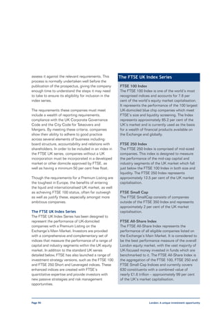 assess it against the relevant requirements. This        The FTSE UK Index Series
process is normally undertaken well before the
publication of the prospectus, giving the company        FTSE 100 Index
enough time to understand the steps it may need          The FTSE 100 Index is one of the world’s most
to take to ensure its eligibility for inclusion in the   recognised indices and accounts for 7.8 per
index series.                                            cent of the world’s equity market capitalisation.
                                                         It represents the performance of the 100 largest
The requirements these companies must meet               UK-domiciled blue chip companies which meet
include a wealth of reporting requirements,              FTSE’s size and liquidity screening. The Index
compliance with the UK Corporate Governance              represents approximately 85.2 per cent of the
Code and the City Code for Takeovers and                 UK’s market and is currently used as the basis
Mergers. By meeting these criteria, companies            for a wealth of financial products available on
show their ability to adhere to good practice            the Exchange and globally.
across several elements of business including:
board structure, accountability and relations with       FTSE 250 Index
shareholders. In order to be included in an index in     The FTSE 250 Index is comprised of mid-sized
the FTSE UK series, companies without a UK               companies. This index is designed to measure
incorporation must be incorporated in a developed        the performance of the mid-cap capital and
market or other domicile approved by FTSE, as            industry segments of the UK market which fall
well as having a minimum 50 per cent free float.         just below the FTSE 100 Index in both size and
                                                         liquidity. The FTSE 250 Index represents
Though the requirements for a Premium Listing are        approximately 12.5 per cent of the UK market
the toughest in Europe, the benefits of entering         capitalisation.
the liquid and internationalised UK market, as well
as achieving FTSE 100 status, often far outweigh         FTSE Small Cap
as well as justify these, especially amongst more        The FTSE SmallCap consists of companies
ambitious companies.                                     outside of the FTSE 350 Index and represents
                                                         approximately 2 per cent of the UK market
The FTSE UK Index Series                                 capitalisation.
The FTSE UK Index Series has been designed to
represent the performance of UK-domiciled                FTSE All-Share Index
companies with a Premium Listing on the                  The FTSE All-Share Index represents the
Exchange’s Main Market. Investors are provided           performance of all eligible companies listed on
with a comprehensive and complementary set of            the Exchange’s Main Market. It is considered to
indices that measure the performance of a range of       be the best performance measure of the overall
capital and industry segments within the UK equity       London equity market, with the vast majority of
market. In addition to the standard UK series            UK-focused money invested in funds which are
detailed below, FTSE has also launched a range of        benchmarked to it. The FTSE All-Share Index is
investment strategy versions, such as the FTSE 100       the aggregation of the FTSE 100, FTSE 250 and
and FTSE 250 Short and Leveraged indices. These          FTSE Small Cap Indices and currently covers
enhanced indices are created with FTSE’s                 630 constituents with a combined value of
quantitative expertise and provide investors with        nearly £1.6 trillion – approximately 99 per cent
new passive strategies and risk management               of the UK’s market capitalisation.
opportunities.



Page 90                                                                    London: A unique investment opportunity
 