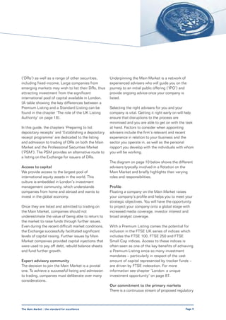 (‘DRs’) as well as a range of other securities,       Underpinning the Main Market is a network of
including fixed-income. Large companies from          experienced advisers who will guide you on the
emerging markets may wish to list their DRs, thus     journey to an initial public offering (‘IPO’) and
attracting investment from the significant            provide ongoing advice once your company is
international pool of capital available in London.    listed.
(A table showing the key differences between a
Premium Listing and a Standard Listing can be         Selecting the right advisers for you and your
found in the chapter ‘The role of the UK Listing      company is vital. Getting it right early on will help
Authority’ on page 18).                               ensure that disruptions to the process are
                                                      minimised and you are able to get on with the task
In this guide, the chapters ‘Preparing to list        at hand. Factors to consider when appointing
depositary receipts’ and ‘Establishing a depositary   advisers include the firm’s relevant and recent
receipt programme’ are dedicated to the listing       experience in relation to your business and the
and admission to trading of DRs on both the Main      sector you operate in, as well as the personal
Market and the Professional Securities Market         rapport you develop with the individuals with whom
(‘PSM’). The PSM provides an alternative route to     you will be working.
a listing on the Exchange for issuers of DRs.
                                                      The diagram on page 10 below shows the different
Access to capital                                     advisers typically involved in a flotation on the
We provide access to the largest pool of              Main Market and briefly highlights their varying
international equity assets in the world. This        roles and responsibilities.
culture is embedded in London’s investment
management community, which understands               Profile
companies from home and abroad and wants to           Floating a company on the Main Market raises
invest in the global economy.                         your company’s profile and helps you to meet your
                                                      strategic objectives. You will have the opportunity
Once they are listed and admitted to trading on       to project your company onto a global stage with
the Main Market, companies should not                 increased media coverage, investor interest and
underestimate the value of being able to return to    broad analyst coverage.
the market to raise funds through further issues.
Even during the recent difficult market conditions,   With a Premium Listing comes the potential for
the Exchange successfully facilitated significant     inclusion in the FTSE UK series of indices which
levels of capital raising. Further issues by Main     includes the FTSE 100, FTSE 250 and FTSE
Market companies provided capital injections that     Small Cap indices. Access to these indices is
were used to pay off debt, rebuild balance sheets     often seen as one of the key benefits of achieving
and fund further growth.                              a Premium Listing since so many investment
                                                      mandates – particularly in respect of the vast
Expert advisory community                             amount of capital represented by tracker funds –
The decision to join the Main Market is a pivotal     are driven by FTSE indexation. For more
one. To achieve a successful listing and admission    information see chapter ‘London: a unique
to trading, companies must deliberate over many       investment opportunity’ on page 87.
considerations.
                                                      Our commitment to the primary markets
                                                      There is a continuous stream of proposed regulatory



The Main Market – the standard for excellence                                                         Page 9
 