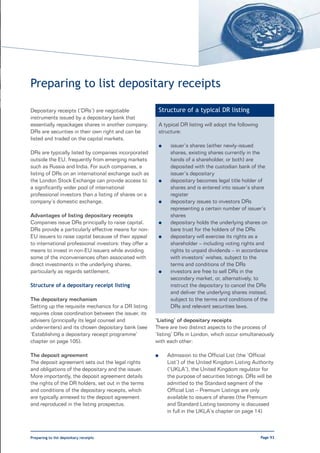 Preparing to list depositary receipts

Depositary receipts (‘DRs’) are negotiable                  Structure of a typical DR listing
instruments issued by a depositary bank that
essentially repackages shares in another company.           A typical DR listing will adopt the following
DRs are securities in their own right and can be            structure:
listed and traded on the capital markets.
                                                            l    issuer’s shares (either newly-issued
DRs are typically listed by companies incorporated               shares, existing shares currently in the
outside the EU, frequently from emerging markets                 hands of a shareholder, or both) are
such as Russia and India. For such companies, a                  deposited with the custodian bank of the
listing of DRs on an international exchange such as              issuer’s depositary
the London Stock Exchange can provide access to             l    depositary becomes legal title holder of
a significantly wider pool of international                      shares and is entered into issuer’s share
professional investors than a listing of shares on a             register
company’s domestic exchange.                                l    depositary issues to investors DRs
                                                                 representing a certain number of issuer’s
Advantages of listing depositary receipts                        shares
Companies issue DRs principally to raise capital.           l    depositary holds the underlying shares on
DRs provide a particularly effective means for non-              bare trust for the holders of the DRs
EU issuers to raise capital because of their appeal         l    depositary will exercise its rights as a
to international professional investors: they offer a            shareholder – including voting rights and
means to invest in non-EU issuers while avoiding                 rights to unpaid dividends – in accordance
some of the inconveniences often associated with                 with investors’ wishes, subject to the
direct investments in the underlying shares,                     terms and conditions of the DRs
particularly as regards settlement.                         l    investors are free to sell DRs in the
                                                                 secondary market, or, alternatively, to
Structure of a depositary receipt listing                        instruct the depositary to cancel the DRs
                                                                 and deliver the underlying shares instead,
The depositary mechanism                                         subject to the terms and conditions of the
Setting up the requisite mechanics for a DR listing              DRs and relevant securities laws.
requires close coordination between the issuer, its
advisers (principally its legal counsel and             ‘Listing’ of depositary receipts
underwriters) and its chosen depositary bank (see       There are two distinct aspects to the process of
‘Establishing a depositary receipt programme’           ‘listing’ DRs in London, which occur simultaneously
chapter on page 105).                                   with each other:

The deposit agreement                                   l       Admission to the Official List (the ‘Official
The deposit agreement sets out the legal rights                 List’) of the United Kingdom Listing Authority
and obligations of the depositary and the issuer.               (‘UKLA’), the United Kingdom regulator for
More importantly, the deposit agreement details                 the purpose of securities listings. DRs will be
the rights of the DR holders, set out in the terms              admitted to the Standard segment of the
and conditions of the depositary receipts, which                Official List – Premium Listings are only
are typically annexed to the deposit agreement                  available to issuers of shares (the Premium
and reproduced in the listing prospectus.                       and Standard Listing taxonomy is discussed
                                                                in full in the UKLA’s chapter on page 14)



Preparing to list depositary receipts                                                                       Page 93
 