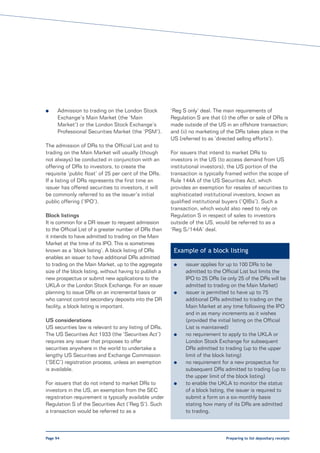 l     Admission to trading on the London Stock           ‘Reg S only’ deal. The main requirements of
      Exchange’s Main Market (the ‘Main                  Regulation S are that (i) the offer or sale of DRs is
      Market’) or the London Stock Exchange’s            made outside of the US in an offshore transaction;
      Professional Securities Market (the ‘PSM’).        and (ii) no marketing of the DRs takes place in the
                                                         US (referred to as ‘directed selling efforts’).
The admission of DRs to the Official List and to
trading on the Main Market will usually (though          For issuers that intend to market DRs to
not always) be conducted in conjunction with an          investors in the US (to access demand from US
offering of DRs to investors, to create the              institutional investors), the US portion of the
requisite ‘public float’ of 25 per cent of the DRs.      transaction is typically framed within the scope of
If a listing of DRs represents the first time an         Rule 144A of the US Securities Act, which
issuer has offered securities to investors, it will      provides an exemption for resales of securities to
be commonly referred to as the issuer’s initial          sophisticated institutional investors, known as
public offering (‘IPO’).                                 qualified institutional buyers (‘QIBs’). Such a
                                                         transaction, which would also need to rely on
Block listings                                           Regulation S in respect of sales to investors
It is common for a DR issuer to request admission        outside of the US, would be referred to as a
to the Official List of a greater number of DRs than     ‘Reg S/144A’ deal.
it intends to have admitted to trading on the Main
Market at the time of its IPO. This is sometimes
known as a ‘block listing’. A block listing of DRs        Example of a block listing
enables an issuer to have additional DRs admitted
to trading on the Main Market, up to the aggregate        l    issuer applies for up to 100 DRs to be
size of the block listing, without having to publish a         admitted to the Official List but limits the
new prospectus or submit new applications to the               IPO to 25 DRs (ie only 25 of the DRs will be
UKLA or the London Stock Exchange. For an issuer               admitted to trading on the Main Market)
planning to issue DRs on an incremental basis or          l    issuer is permitted to have up to 75
who cannot control secondary deposits into the DR              additional DRs admitted to trading on the
facility, a block listing is important.                        Main Market at any time following the IPO
                                                               and in as many increments as it wishes
US considerations                                              (provided the initial listing on the Official
US securities law is relevant to any listing of DRs.           List is maintained)
The US Securities Act 1933 (the ‘Securities Act’)         l    no requirement to apply to the UKLA or
requires any issuer that proposes to offer                     London Stock Exchange for subsequent
securities anywhere in the world to undertake a                DRs admitted to trading (up to the upper
lengthy US Securities and Exchange Commission                  limit of the block listing)
(‘SEC’) registration process, unless an exemption         l    no requirement for a new prospectus for
is available.                                                  subsequent DRs admitted to trading (up to
                                                               the upper limit of the block listing)
For issuers that do not intend to market DRs to           l    to enable the UKLA to monitor the status
investors in the US, an exemption from the SEC                 of a block listing, the issuer is required to
registration requirement is typically available under          submit a form on a six-monthly basis
Regulation S of the Securities Act (‘Reg S’). Such             stating how many of its DRs are admitted
a transaction would be referred to as a                        to trading.



Page 94                                                                           Preparing to list depositary receipts
 