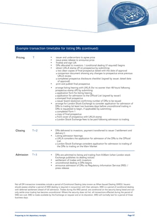 Example transaction timetable for listing DRs (continued)

 Pricing             T                  •    issuer and underwriters to agree price
                                        •    issue press release to announce price
                                        •    finalise and sign UA
                                        •    DRs allocated to investors / conditional dealing (if required) begins
                                        •    obtain UKLA stamp off on prospectus by submitting:
                                             o two clean copies of final prospectus dated with the date of approval
                                             o comparison document showing any changes to prospectus since previous
                                               UKLA review
                                             o completed prospectus disclosure checklist (signed by issuer, dated date
                                               of approval)
                                        •    print and publish final prospectus
                                        •   arrange listing hearing with UKLA (for no sooner than 48 hours following
                                            prospectus stamp off) by submitting:
                                            o application form for listing hearing
                                            o application for admission to the Official List (signed by issuer)
                                            o stamped final prospectus
                                            o issuer board resolution confirming number of DRs to be issued
                                        •   arrange for London Stock Exchange to consider application for admission of
                                            DRs to trading (at least two business days before unconditional trading in
                                            DRs is requested to begin, if applicable) by submitting:
                                            o completed Form 1
                                            o copy of final prospectus
                                            o front cover of prospectus with UKLA stamp
                                            o London Stock Exchange fees to be paid following admission to trading




Closing             T+2                 •   DRs delivered to investors, payment transferred to issuer (‘settlement and
                                            delivery’)
                                        •   Listing admission hearings:
                                            o UKLA considers the application for admission of the DRs to the Official
                                              List
                                            o London Stock Exchange considers application for admission to trading of
                                              the DRs to trading on the Main Market


Admission           T+3                 •   DRs are admitted to listing and trading from 8:00am (when London stock
                                            Exchange publishes its dealing notice)
                                        •   settlement of trades with investors
                                        •   unconditional dealing in DRs begins
                                        •   announce admission of DRs via Regulatory Information Service (RIS) /
                                            press release




Not all DR transaction timetables include a period of Conditional Dealing (also known as When Issued Dealing (WID)). Issuers
should assess whether a period of WID dealing is required in conjunction with their advisers. WID is a period of conditional dealing
with deferred settlement ahead of full admission. Trades during the WID period, are conditional on the security being listed and can
only settle once trading has become unconditional. Where the security does not list, all transactions effected during the period of
WID are void. WID is made available by the Exchange on request and at its discretion. WID will normally last for a period of three
business days.




Preparing to list depositary receipts                                                                                       Page 97
 