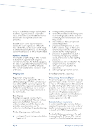 it may be prudent to submit a pre-eligibility letter         l    meetings with key shareholders
to address any particular issues unique to the               l    review of material documents relating to the
issuer, for example, issues related to the financial              issuer and its group (usually the issuer will
disclosure the issuer plans to present in the                     create a physical or electronic data room for
prospectus.                                                       this purpose)
                                                             l    site visits to view the issuer’s principal
Since DR issuers are not required to appoint a                    assets and operations
sponsor, the issuer’s legal counsel will typically           l    prospectus drafting sessions, at which
liaise with the UKLA on the issuer’s behalf, initially            further questions are put to the issuer’s
to establish its eligibility for listing and ultimately to        senior management in the context of the
achieve the admission of its DRs to the Official List.            actual text of the draft prospectus
                                                             l    preparation of specialist reports, such as
Admission timetable                                               mineral experts or property valuation
The timetable for a DR listing will differ from deal              reports, or a report of financial reporting
to deal and will depend on each company’s                         procedures
individual circumstances. For illustrative purposes,         l    representations and warranties from the
the table on pages 96 and 97 presents an example                  company and selling shareholders
transaction timetable for an IPO of DRs on the               l    delivery of comfort letters from the
Main Market, based on a total transaction length                  accountants
of 24 weeks.                                                 l    delivery of legal opinions from counsel.

The prospectus                                               General content of the prospectus

Requirement for a prospectus                                 The overriding disclosure obligation
In connection with an application for DRs to be              The principal purpose of a prospectus is to provide
admitted to trading on the Main Market an issuer             potential investors with the information necessary
must publish a UKLA-approved prospectus. The                 to make an informed assessment of the issuer and
preparation of the prospectus requires a significant         the rights attaching to the DRs. In other words, the
effort on the part of the issuer and its advisory            prospectus must contain all information that could
team and is one of the principal determinants of             be relevant to an investor’s investment decision –
the deal timetable.                                          this is the overriding disclosure obligation. It
                                                             supplements the equivalent overriding disclosure
Due diligence                                                obligation under US rules if the transaction
Due diligence is typically undertaken by the                 includes a placement in the US.
underwriters and, particularly if the deal involves a
placement in the US, both the issuer’s and                   Detailed disclosure requirements
underwriter’s legal counsel. Due diligence helps             In addition to satisfying the overriding disclosure
protect the issuer, its directors, and the                   obligation, the prospectus must meet a number of
underwriters from liability and reputational damage.         detailed contents requirements, which are set out
                                                             in Annex X to the FSA’s Prospectus Rules.
The due diligence process might include:
                                                             The detailed disclosure requirements that apply
l     meetings with senior management and other              to prospectuses for DR listings differ in certain
      key personnel                                          respects from those that apply to prospectuses



Page 98                                                                              Preparing to list depositary receipts
 