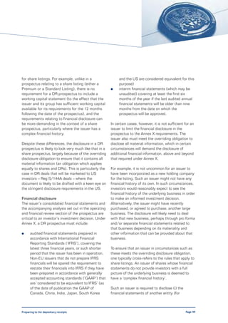 for share listings. For example, unlike in a                 and the US are considered equivalent for this
prospectus relating to a share listing (either a             purpose)
Premium or a Standard Listing), there is no             l    interim financial statements (which may be
requirement for a DR prospectus to include a                 unaudited) covering at least the first six
working capital statement (to the effect that the            months of the year if the last audited annual
issuer and its group has sufficient working capital          financial statements will be older than nine
available for its requirements for the 12 months             months from the date on which the
following the date of the prospectus), and the               prospectus will be approved.
requirements relating to financial disclosure can
be more demanding in the context of a share             In certain cases, however, it is not sufficient for an
prospectus, particularly where the issuer has a         issuer to limit the financial disclosure in the
complex financial history.                              prospectus to the Annex X requirements. The
                                                        issuer also must meet the overriding obligation to
Despite these differences, the disclosure in a DR       disclose all material information, which in certain
prospectus is likely to look very much like that in a   circumstances will demand the disclosure of
share prospectus, largely because of the overriding     additional financial information, above and beyond
disclosure obligation to ensure that it contains all    that required under Annex X.
material information (an obligation which applies
equally to shares and DRs). This is particularly the    For example, it is not uncommon for an issuer to
case in DR deals that will be marketed to US            have been incorporated as a new holding company
investors – Reg S/144A deals – where the                for the listing. Such an issuer might not have any
document is likely to be drafted with a keen eye on     financial history of its own. In such circumstances,
the stringent disclosure requirements in the US.        investors would reasonably expect to see the
                                                        financial history of the underlying business in order
Financial disclosure                                    to make an informed investment decision.
The issuer’s consolidated financial statements and      Alternatively, the issuer might have recently
the accompanying analysis set out in the operating      purchased, or agreed to purchase, another large
and financial review section of the prospectus are      business. The disclosure will likely need to deal
critical to an investor’s investment decision. Under    with that new business, perhaps through pro forma
Annex X, a DR prospectus must include:                  and/or separate financial statements related to
                                                        that business depending on its materiality and
l     audited financial statements prepared in          other information that can be provided about that
      accordance with International Financial           business.
      Reporting Standards (‘IFRS’), covering the
      latest three financial years, or such shorter     To ensure that an issuer in circumstances such as
      period that the issuer has been in operation.     these meets the overriding disclosure obligation,
      Non-EU issuers that do not prepare IFRS           one typically cross-refers to the rules that apply to
      financials will be spared the requirement to      share listings. An issuer of shares whose financial
      restate their financials into IFRS if they have   statements do not provide investors with a full
      been prepared in accordance with generally        picture of the underlying business is deemed to
      accepted accounting standards (‘GAAP’) that       have a ‘complex financial history’.
      are ‘considered to be equivalent to IFRS’ (as
      of the date of publication the GAAP of            Such an issuer is required to disclose (i) the
      Canada, China, India, Japan, South Korea          financial statements of another entity (for



Preparing to list depositary receipts                                                                    Page 99
 