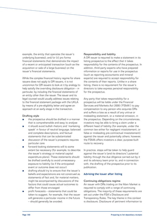 example, the entity that operates the issuer’s           Responsibility and liability
underlying business); and/or (ii) pro forma              A DR issuer is required to make a statement in its
financial statements that demonstrate the impact         listing prospectus to the effect that it takes
of a recent or anticipated transaction (such as the      responsibility for the contents of the prospectus. In
acquisition or sale of a large business) on the          addition, third-party experts who have prepared
issuer’s financial statements.                           information or reports for use in the prospectus
                                                         (such as reporting accountants and mineral
While the complex financial history regime for share     experts) are required to accept responsibility for
issuers does not apply to DR issuers, it is not          the contents of their reports. Unlike in a share
uncommon for DR issuers to look at it by analogy to      listing, there is no requirement for the issuer’s
help satisfy the overriding disclosure obligation – in   directors to take express personal responsibility
particular, by including the financial statements of     for the prospectus.
an entity other than the issuer. The issuer and its
legal counsel would usually address issues relating      Any party that takes responsibility for a
to the financial statement package with the UKLA         prospectus will be liable under the Financial
by means of a pre-eligibility letter and agree an        Services and Markets Act 2000 (‘FSMA’) to pay
approach at an early stage in the transaction.           compensation to any person who acquires DRs
                                                         and suffers a loss as a result of any untrue or
Drafting style                                           misleading statement, or a material omission, in
l   the prospectus should be drafted in a manner         the prospectus. Depending on the circumstances,
    that is comprehensible and easy to analyse           investors may be able to bring a claim under a
l   it should avoid bullish rhetoric and ‘marketing      different head of liability (for example, under the
    speak’ in favour of neutral language, balanced       common law either for negligent misstatement, or
    and complete descriptions, and factual               false or misleading pre-contractual misstatement)
    statements that can be substantiated                 against the issuer and potentially others; however,
l   discussion of the issuer’s prospects requires        the FSMA offers investors a clear, purpose-built
    particular care                                      route to recovery.
l   forward-looking statements will to some
    extent be necessary (for example, to describe        In practice, steps will be taken to help guard
    the issuer’s strategy or material capital            against the issuer’s (and its directors’) potential
    expenditure plans). These statements should          liability through the due diligence carried out by it
    be drafted carefully to avoid unnecessary            and its advisory team prior to, and in connection
    exposure to liability (ie if the anticipated         with, the drafting of the prospectus prior to its
    event or outcome does not occur)                     publication.
l   drafting should try to ensure that the issuer’s
    beliefs and expectations are not construed as        Advising the issuer after listing
    statements of fact and, for material matters,
    might be accompanied by discussions of the           Continuing obligations regime
    factors that could cause actual outcomes to          An issuer with DRs trading on the Main Market is
    differ from those envisaged                          required to comply with a range of continuing
l   profit forecasts – statements that could be          obligations. The majority of these requirements are
    taken to suggest, for example, that the issuer       set out under the FSA’s Disclosure and
    will generate a particular income in the future      Transparency Rules. The key theme in this context
    – should generally be avoided.                       is disclosure. Disclosure of pertinent information to



Page 100                                                                          Preparing to list depositary receipts
 