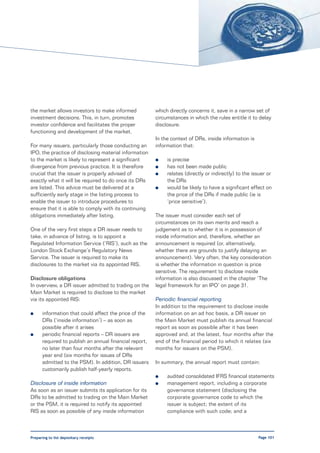 the market allows investors to make informed            which directly concerns it, save in a narrow set of
investment decisions. This, in turn, promotes           circumstances in which the rules entitle it to delay
investor confidence and facilitates the proper          disclosure.
functioning and development of the market.
                                                        In the context of DRs, inside information is
For many issuers, particularly those conducting an      information that:
IPO, the practice of disclosing material information
to the market is likely to represent a significant      l    is precise
divergence from previous practice. It is therefore      l    has not been made public
crucial that the issuer is properly advised of          l    relates (directly or indirectly) to the issuer or
exactly what it will be required to do once its DRs          the DRs
are listed. This advice must be delivered at a          l    would be likely to have a significant effect on
sufficiently early stage in the listing process to           the price of the DRs if made public (ie is
enable the issuer to introduce procedures to                 ‘price sensitive’).
ensure that it is able to comply with its continuing
obligations immediately after listing.                  The issuer must consider each set of
                                                        circumstances on its own merits and reach a
One of the very first steps a DR issuer needs to        judgement as to whether it is in possession of
take, in advance of listing, is to appoint a            inside information and, therefore, whether an
Regulated Information Service (‘RIS’), such as the      announcement is required (or, alternatively,
London Stock Exchange’s Regulatory News                 whether there are grounds to justify delaying an
Service. The issuer is required to make its             announcement). Very often, the key consideration
disclosures to the market via its appointed RIS.        is whether the information in question is price
                                                        sensitive. The requirement to disclose inside
Disclosure obligations                                  information is also discussed in the chapter ‘The
In overview, a DR issuer admitted to trading on the     legal framework for an IPO’ on page 31.
Main Market is required to disclose to the market
via its appointed RIS:                                  Periodic financial reporting
                                                        In addition to the requirement to disclose inside
l     information that could affect the price of the    information on an ad hoc basis, a DR issuer on
      DRs (‘inside information’) – as soon as           the Main Market must publish its annual financial
      possible after it arises                          report as soon as possible after it has been
l     periodic financial reports – DR issuers are       approved and, at the latest, four months after the
      required to publish an annual financial report,   end of the financial period to which it relates (six
      no later than four months after the relevant      months for issuers on the PSM).
      year end (six months for issues of DRs
      admitted to the PSM). In addition, DR issuers     In summary, the annual report must contain:
      customarily publish half-yearly reports.
                                                        l    audited consolidated IFRS financial statements
Disclosure of inside information                        l    management report, including a corporate
As soon as an issuer submits its application for its         governance statement (disclosing the
DRs to be admitted to trading on the Main Market             corporate governance code to which the
or the PSM, it is required to notify its appointed           issuer is subject; the extent of its
RIS as soon as possible of any inside information            compliance with such code; and a



Preparing to list depositary receipts                                                                  Page 101
 