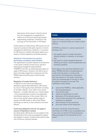 description of the issuer’s internal control
     and risk management arrangements in                PDMRs
     relation to its financial reporting process)
l    responsibility statement, attesting to the         Some DR issuers comply with the PDMR
     accuracy of the information in the report.         regime on a voluntary basis as a matter of best
                                                        practice.
Unlike issuers of listed shares, DR issuers are not
required to produce half-yearly reports or interim      A PDMR is a director or a senior executive of
management statements. However, it is common            the issuer who:
for DR issuers to publish half-yearly reports as a
result of market expectation and best practice.         1. has regular access to inside information
                                                           relating, directly or indirectly, to the issuer;
Disclosure of transactions by persons                      and
discharging managerial responsibilities                 2. has power to make managerial decisions
The requirement to publish details of transactions         affecting the issuer’s future development and
in the issuer’s shares carried out by ’persons             business prospects.
discharging managerial responsibilities’
(‘PDMRs’) and their connected persons does not          If the regime were voluntarily followed to the
apply to DR issuers. However, the UKLA has at           letter, PDMRs and their connected persons
least informally stated that compliance with the        would notify the issuer in writing of the
PDMR regime by DR issuers would be best                 occurrence of all transactions conducted on
practice.                                               their own account in the issuer’s securities,
                                                        within four business days of the day on which
Regulation of market behaviour                          the relevant transaction occurred. The
In addition to the continuing obligations               notification would include:
disclosure regime described above, DR issuers,
by virtue of having securities admitted to trading      l    name of the PDMR or, where applicable,
on the Main Market, must refrain from certain                the connected person
behaviour – broadly referred to as ‘market abuse’       l    name of the issuer
– that could prejudice investors and jeopardise         l    reason for requirement to notify
the efficient operation of the market. Both civil       l    description of the relevant security
and criminal market abuse regimes apply to              l    nature of the transaction (for example, an
issuers with DRs listed on the London Stock                  acquisition or disposal)
Exchange, as well as to their directors and other       l    date and place of the transaction
officers.                                               l    price and volume of the transaction.

Continuing obligations that do not apply to             The issuer would then notify the above
issuers of depositary receipts                          information to an RIS as soon as possible (and,
As noted earlier, DR issuers are not subject to the     in any event, by the end of the business day
full demands of the continuing obligations regime       following receipt of the information by the
that applies to issuers of shares (particularly those   issuer).
with a Premium Listing of shares).




Page 102                                                                       Preparing to list depositary receipts
 