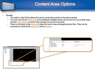 Content Area OptionsScreenThis option under Photo allows the user to control the content of the photo window.The user can set the Photo Fileto be displayed. Multiple photos can be set to run as a slide show, and the Time Intervalat which they change can be set in seconds.There is a browser under Screen to allow the user to see all assigned photo files. They can be accessed by clicking the plus iconnext to Screen.