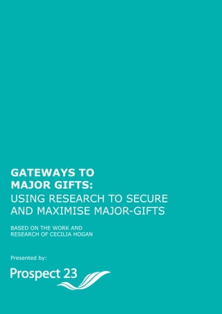 Page 1




Gateways to
Major Gifts:
Using research to secUre
and maximise major-gifts
Based on the work and
research of cecilia hogan



Presented by:




                            ProsPect 23 Using research to secUre & maximise major-gifts
 
