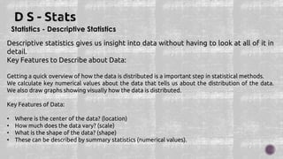 Statistics - Descriptive Statistics
Descriptive statistics gives us insight into data without having to look at all of it in
detail.
Key Features to Describe about Data:
Getting a quick overview of how the data is distributed is a important step in statistical methods.
We calculate key numerical values about the data that tells us about the distribution of the data.
We also draw graphs showing visually how the data is distributed.
Key Features of Data:
• Where is the center of the data? (location)
• How much does the data vary? (scale)
• What is the shape of the data? (shape)
• These can be described by summary statistics (numerical values).
 