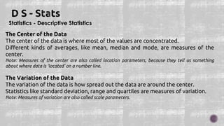 Statistics - Descriptive Statistics
The Center of the Data
The center of the data is where most of the values are concentrated.
Different kinds of averages, like mean, median and mode, are measures of the
center.
Note: Measures of the center are also called location parameters, because they tell us something
about where data is 'located' on a number line.
The Variation of the Data
The variation of the data is how spread out the data are around the center.
Statistics like standard deviation, range and quartiles are measures of variation.
Note: Measures of variation are also called scale parameters.
 