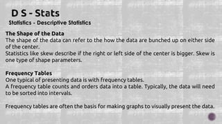 Statistics - Descriptive Statistics
The Shape of the Data
The shape of the data can refer to the how the data are bunched up on either side
of the center.
Statistics like skew describe if the right or left side of the center is bigger. Skew is
one type of shape parameters.
Frequency Tables
One typical of presenting data is with frequency tables.
A frequency table counts and orders data into a table. Typically, the data will need
to be sorted into intervals.
Frequency tables are often the basis for making graphs to visually present the data.
 