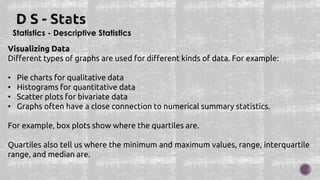 Statistics - Descriptive Statistics
Visualizing Data
Different types of graphs are used for different kinds of data. For example:
• Pie charts for qualitative data
• Histograms for quantitative data
• Scatter plots for bivariate data
• Graphs often have a close connection to numerical summary statistics.
For example, box plots show where the quartiles are.
Quartiles also tell us where the minimum and maximum values, range, interquartile
range, and median are.
 