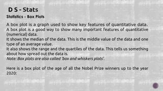 Statistics - Box Plots
A box plot is a graph used to show key features of quantitative data.
A box plot is a good way to show many important features of quantitative
(numerical) data.
It shows the median of the data. This is the middle value of the data and one
type of an average value.
It also shows the range and the quartiles of the data. This tells us something
about how spread out the data is.
Note: Box plots are also called 'box and whiskers plots'.
Here is a box plot of the age of all the Nobel Prize winners up to the year
2020:
 