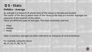 Statistics - Average
An average is a measure of where most of the values in the data are located.
The center of the data is where most of the values in the data are located. Averages are
measures of the location of the center.
There are different types of averages. The most commonly used are:
o Mean
o Median
o Mode
Note: In statistics, averages are often referred to as 'measures of central tendency'.
For example, using the values:
40, 21, 55, 21, 48, 13, 72
 