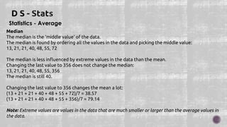 Statistics - Average
Median
The median is the 'middle value' of the data.
The median is found by ordering all the values in the data and picking the middle value:
13, 21, 21, 40, 48, 55, 72
The median is less influenced by extreme values in the data than the mean.
Changing the last value to 356 does not change the median:
13, 21, 21, 40, 48, 55, 356
The median is still 40.
Changing the last value to 356 changes the mean a lot:
(13 + 21 + 21 + 40 + 48 + 55 + 72)/7 = 38.57
(13 + 21 + 21 + 40 + 48 + 55 + 356)/7 = 79.14
Note: Extreme values are values in the data that are much smaller or larger than the average values in
the data.
 