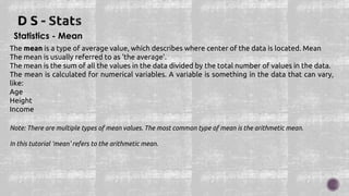 Statistics - Mean
The mean is a type of average value, which describes where center of the data is located. Mean
The mean is usually referred to as 'the average'.
The mean is the sum of all the values in the data divided by the total number of values in the data.
The mean is calculated for numerical variables. A variable is something in the data that can vary,
like:
Age
Height
Income
Note: There are multiple types of mean values. The most common type of mean is the arithmetic mean.
In this tutorial 'mean' refers to the arithmetic mean.
 