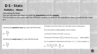 Statistics - Mean
Calculating the Mean
You can calculate the mean for both the population and the sample.
The formulas are the same and uses different symbols to refer to the population mean (μ) and sample mean
(x¯).
 