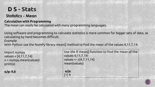 Statistics - Mean
Calculation with Programming
The mean can easily be calculated with many programming languages.
Using software and programming to calculate statistics is more common for bigger sets of data, as
calculating by hand becomes difficult.
Example
With Python use the NumPy library mean() method to find the mean of the values 4,11,7,14:
import numpy
values = [4,11,7,14]
x = numpy.mean(values)
print(x)
o/p: 9.0
Use the R mean() function to find the mean of the
values 4,11,7,14:
values <- c(4,7,11,14)
mean(values)
o/p:
[1] 9
 