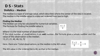 Statistics - Median
The median is a type of average value, which describes where the center of the data is located.
The median is the middle value in a data set ordered from low to high.
Finding the Median
The median can only be calculated for numerical variables.
The formula for finding the middle value is:
Where n is the total number of observations.
If the total number of observations is an odd number, the formula gives a whole number and the
value of this observation is the median.
13, 21, 21, 40, 48, 55, 72
Here, there are 7 total observations, so the median is the 4th value:
The 4th value in the ordered list is 40, so that is the median.
 