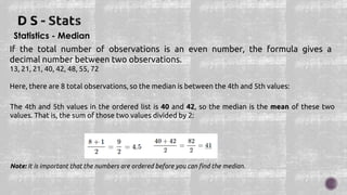 Statistics - Median
If the total number of observations is an even number, the formula gives a
decimal number between two observations.
13, 21, 21, 40, 42, 48, 55, 72
Here, there are 8 total observations, so the median is between the 4th and 5th values:
The 4th and 5th values in the ordered list is 40 and 42, so the median is the mean of these two
values. That is, the sum of those two values divided by 2:
Note: It is important that the numbers are ordered before you can find the median.
 