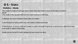 Statistics - Mode
The mode is a type of average value, which describes where most of the data is located.
Mode
The mode is the value(s) that are the most common in the data.
A dataset can have multiple values that are modes.
A distribution of values with only one mode is called unimodal.
A distribution of values with two modes is called bimodal. In general, a distribution with more than
one mode is called multimodal.
Mode can be found for both categorical and numerical data.
 