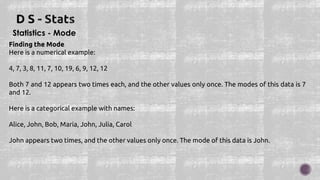 Statistics - Mode
Finding the Mode
Here is a numerical example:
4, 7, 3, 8, 11, 7, 10, 19, 6, 9, 12, 12
Both 7 and 12 appears two times each, and the other values only once. The modes of this data is 7
and 12.
Here is a categorical example with names:
Alice, John, Bob, Maria, John, Julia, Carol
John appears two times, and the other values only once. The mode of this data is John.
 
