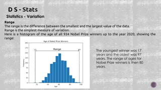Statistics - Variation
Range
The range is the difference between the smallest and the largest value of the data.
Range is the simplest measure of variation.
Here is a histogram of the age of all 934 Nobel Prize winners up to the year 2020, showing the
range:
The youngest winner was 17
years and the oldest was 97
years. The range of ages for
Nobel Prize winners is then 80
years.
 