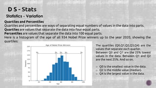 Statistics - Variation
Quartiles and Percentiles
Quartiles and percentiles are ways of separating equal numbers of values in the data into parts.
Quartiles are values that separate the data into four equal parts.
Percentiles are values that separate the data into 100 equal parts.
Here is a histogram of the age of all 934 Nobel Prize winners up to the year 2020, showing the
quartiles:
The quartiles (Q0,Q1,Q2,Q3,Q4) are the
values that separate each quarter.
Between Q0 and Q1 are the 25% lowest
values in the data. Between Q1 and Q2
are the next 25%. And so on.
o Q0 is the smallest value in the data.
o Q2 is the middle value (median).
o Q4 is the largest value in the data.
 