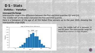 Statistics - Variation
Interquartile Range
Interquartile range is the difference between the first and third quartiles (Q1 and Q3).
The 'middle half' of the data is between the first and third quartile.
Here is a histogram of the age of all 934 Nobel Prize winners up to the year 2020, showing the
interquartile range (IQR):
Here, the middle half of is between 51
and 69 years. The interquartile range for
Nobel Prize winners is then 18 years.
 