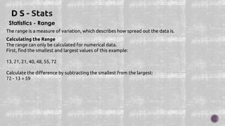 Statistics - Range
The range is a measure of variation, which describes how spread out the data is.
Calculating the Range
The range can only be calculated for numerical data.
First, find the smallest and largest values of this example:
13, 21, 21, 40, 48, 55, 72
Calculate the difference by subtracting the smallest from the largest:
72 - 13 = 59
 