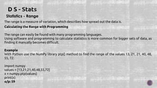 Statistics - Range
The range is a measure of variation, which describes how spread out the data is.
Calculating the Range with Programming
The range can easily be found with many programming languages.
Using software and programming to calculate statistics is more common for bigger sets of data, as
finding it manually becomes difficult.
Example
With Python use the NumPy library ptp() method to find the range of the values 13, 21, 21, 40, 48,
55, 72:
import numpy
values = [13,21,21,40,48,55,72]
x = numpy.ptp(values)
print(x)
o/p: 59
 