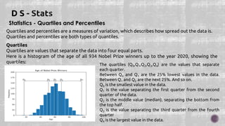 Statistics - Quartiles and Percentiles
Quartiles and percentiles are a measures of variation, which describes how spread out the data is.
Quartiles and percentiles are both types of quantiles.
Quartiles
Quartiles are values that separate the data into four equal parts.
Here is a histogram of the age of all 934 Nobel Prize winners up to the year 2020, showing the
quartiles:
The quartiles (Q0,Q1,Q2,Q3,Q4) are the values that separate
each quarter.
Between Q0 and Q1 are the 25% lowest values in the data.
Between Q1 and Q2 are the next 25%. And so on.
Q0 is the smallest value in the data.
Q1 is the value separating the first quarter from the second
quarter of the data.
Q2 is the middle value (median), separating the bottom from
the top half.
Q3 is the value separating the third quarter from the fourth
quarter
Q4 is the largest value in the data.
 