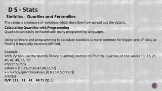Statistics - Quartiles and Percentiles
The range is a measure of variation, which describes how spread out the data is.
Calculating Quartiles with Programming
Quartiles can easily be found with many programming languages.
Using software and programming to calculate statistics is more common for bigger sets of data, as
finding it manually becomes difficult.
Example
With Python use the NumPy library quantile() method to find the quartiles of the values 13, 21, 21,
40, 42, 48, 55, 72:
import numpy
values = [13,21,21,40,42,48,55,72]
x = numpy.quantile(values, [0,0.25,0.5,0.75,1])
print(x)
O/P : [13. 21. 41. 49.75 72. ]
 