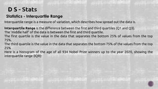Statistics - Interquartile Range
Interquartile range is a measure of variation, which describes how spread out the data is.
Interquartile Range is the difference between the first and third quartiles (Q1 and Q3).
The 'middle half' of the data is between the first and third quartile.
The first quartile is the value in the data that separates the bottom 25% of values from the top
75%.
The third quartile is the value in the data that separates the bottom 75% of the values from the top
25%
Here is a histogram of the age of all 934 Nobel Prize winners up to the year 2020, showing the
interquartile range (IQR):
 