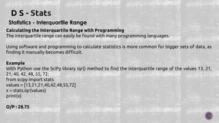 Statistics - Interquartile Range
Calculating the Interquartile Range with Programming
The interquartile range can easily be found with many programming languages.
Using software and programming to calculate statistics is more common for bigger sets of data, as
finding it manually becomes difficult.
Example
With Python use the SciPy library iqr() method to find the interquartile range of the values 13, 21,
21, 40, 42, 48, 55, 72:
from scipy import stats
values = [13,21,21,40,42,48,55,72]
x = stats.iqr(values)
print(x)
O/P : 28.75
 