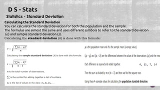Statistics - Standard Deviation
Calculating the Standard Deviation
You can calculate the standard deviation for both the population and the sample.
The formulas are almost the same and uses different symbols to refer to the standard deviation
() and sample standard deviation (s).
Calculating the standard deviation (σ) is done with this formula:
 